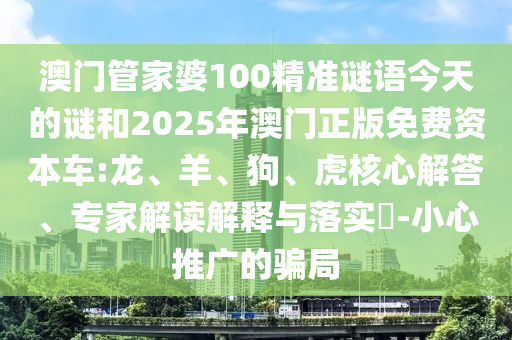 澳門管家婆100精準(zhǔn)謎語今天的謎和2025年澳門正版免費(fèi)資本車:龍、羊、狗、虎核心解答、專家解讀解釋與落實?-小心推廣的騙局
